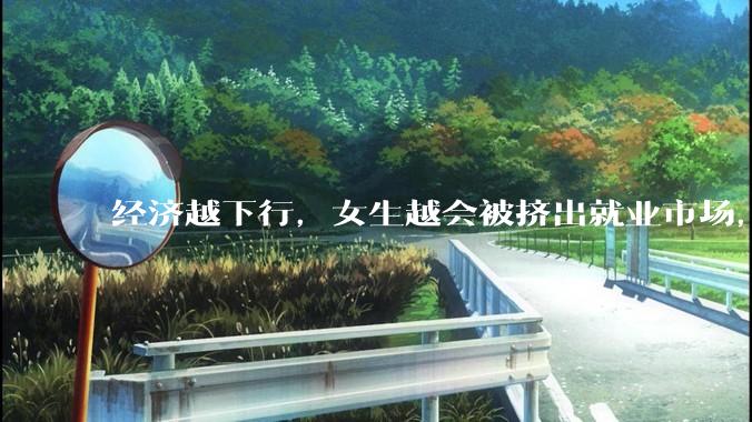 经济越下行，女生越会被挤出就业市场，是真的吗？主要原因是哪些？会导致什么后果？